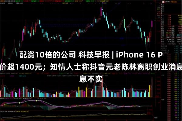 配资10倍的公司 科技早报 | iPhone 16 Pro降价超1400元；知情人士称抖音元老陈林离职创业消息不实