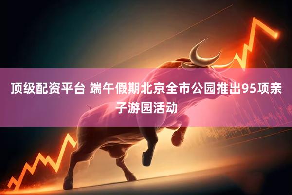 顶级配资平台 端午假期北京全市公园推出95项亲子游园活动