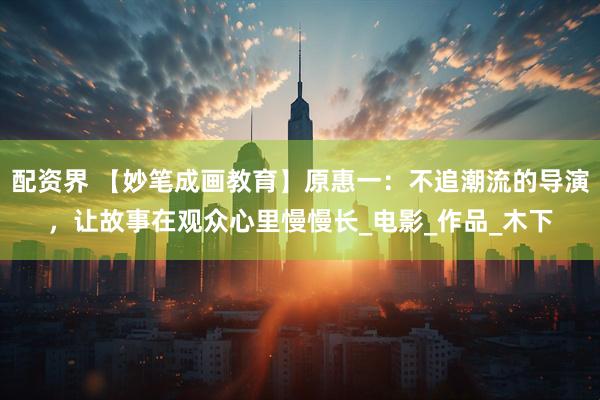 配资界 【妙笔成画教育】原惠一：不追潮流的导演，让故事在观众心里慢慢长_电影_作品_木下