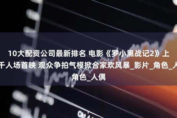 10大配资公司最新排名 电影《罗小黑战记2》上海千人场首映 观众争拍气模掀合家欢风暴_影片_角色_人偶