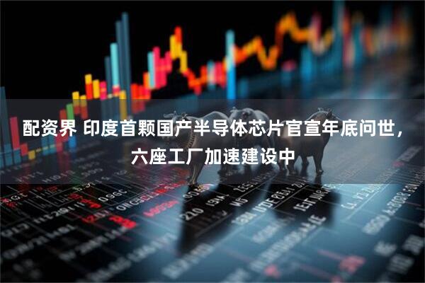 配资界 印度首颗国产半导体芯片官宣年底问世，六座工厂加速建设中