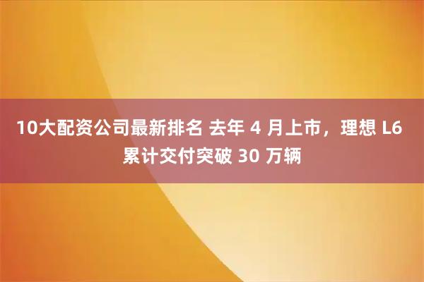 10大配资公司最新排名 去年 4 月上市，理想 L6 累计交付突破 30 万辆