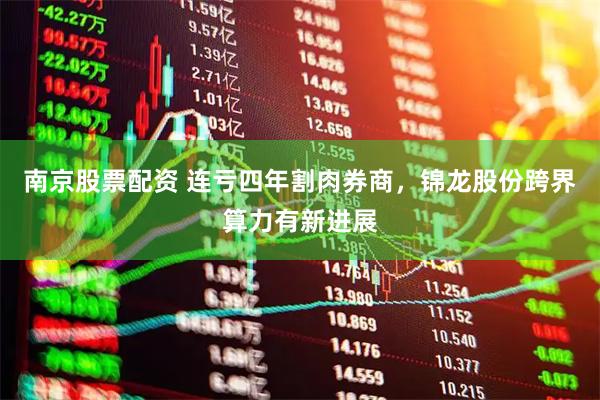 南京股票配资 连亏四年割肉券商，锦龙股份跨界算力有新进展
