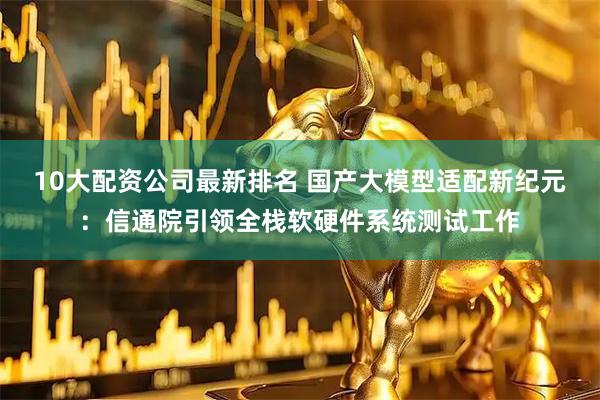 10大配资公司最新排名 国产大模型适配新纪元：信通院引领全栈软硬件系统测试工作