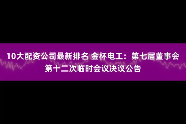 10大配资公司最新排名 金杯电工：第七届董事会第十二次临时会议决议公告