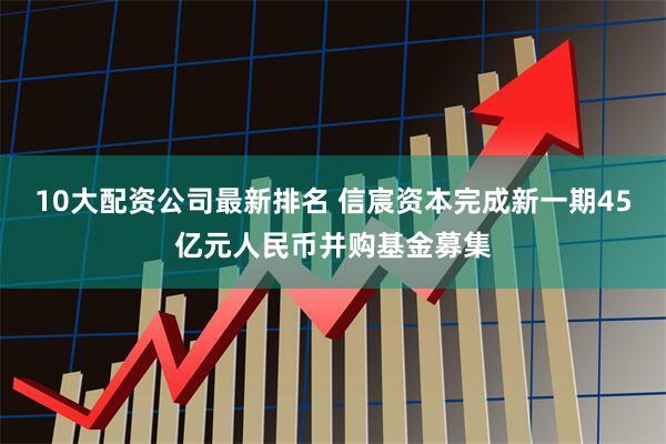 10大配资公司最新排名 信宸资本完成新一期45亿元人民币并购基金募集