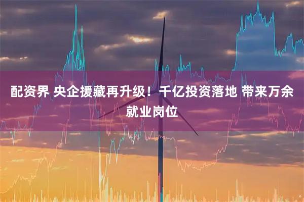 配资界 央企援藏再升级！千亿投资落地 带来万余就业岗位