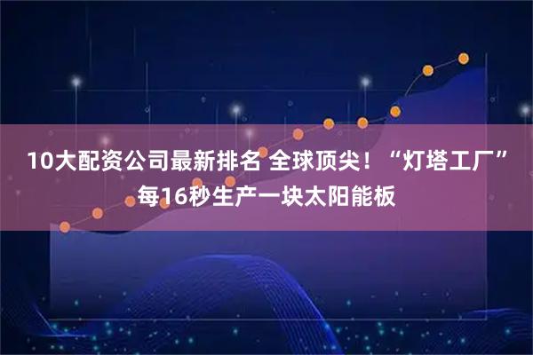 10大配资公司最新排名 全球顶尖！“灯塔工厂”每16秒生产一块太阳能板