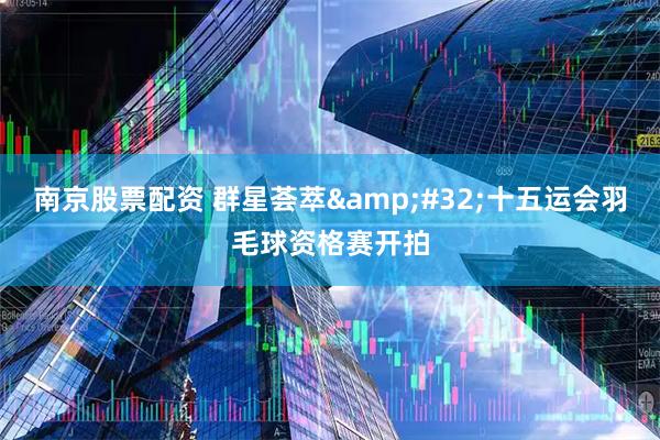 南京股票配资 群星荟萃&#32;十五运会羽毛球资格赛开拍