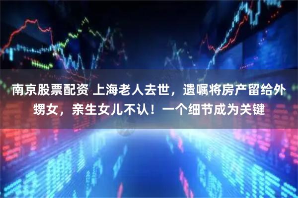 南京股票配资 上海老人去世，遗嘱将房产留给外甥女，亲生女儿不认！一个细节成为关键