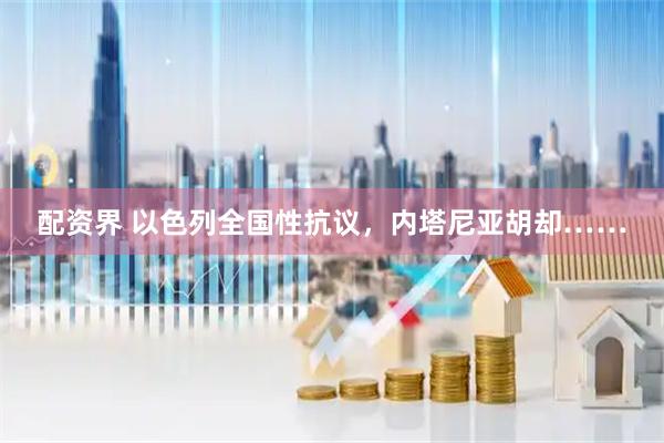 配资界 以色列全国性抗议，内塔尼亚胡却……