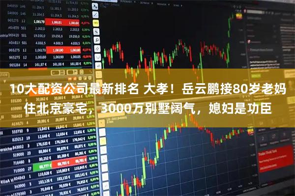 10大配资公司最新排名 大孝！岳云鹏接80岁老妈住北京豪宅，3000万别墅阔气，媳妇是功臣