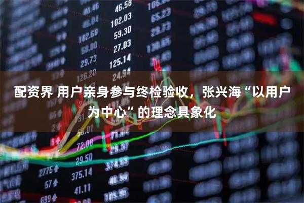 配资界 用户亲身参与终检验收，张兴海“以用户为中心”的理念具象化