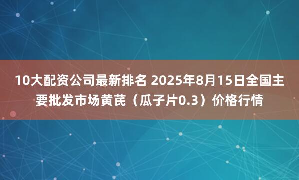 10大配资公司最新排名 2025年8月15日全国主要批发市场黄芪（瓜子片0.3）价格行情