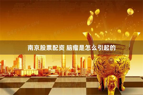 南京股票配资 脑瘤是怎么引起的