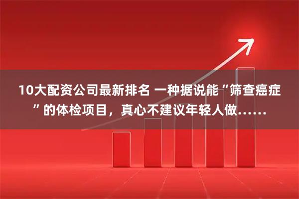 10大配资公司最新排名 一种据说能“筛查癌症”的体检项目，真心不建议年轻人做……