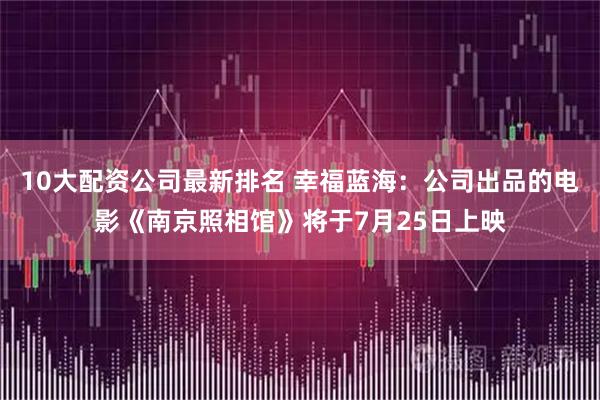 10大配资公司最新排名 幸福蓝海：公司出品的电影《南京照相馆》将于7月25日上映