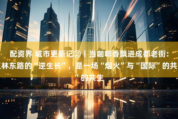 配资界 城市更新记②丨当咖啡香飘进成都老街：玉林东路的“逆生长”，是一场“烟火”与“国际”的共生