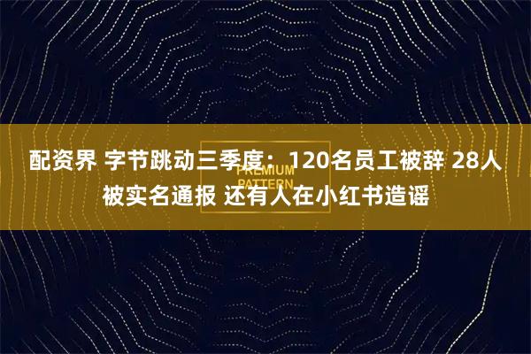 配资界 字节跳动三季度:120名员工被辞 28人被实名通报 还有人在小红书造谣