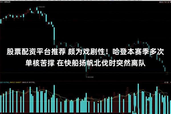 股票配资平台推荐 颇为戏剧性！哈登本赛季多次单核苦撑 在快船扬帆北伐时突然离队