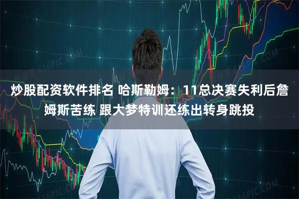 炒股配资软件排名 哈斯勒姆：11总决赛失利后詹姆斯苦练 跟大梦特训还练出转身跳投