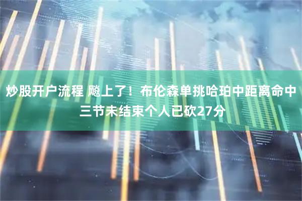 炒股开户流程 飚上了！布伦森单挑哈珀中距离命中 三节未结束个人已砍27分