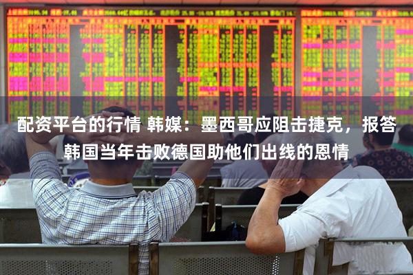 配资平台的行情 韩媒：墨西哥应阻击捷克，报答韩国当年击败德国助他们出线的恩情
