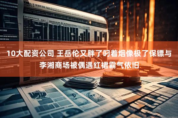 10大配资公司 王岳伦又胖了叼着烟像极了保镖与李湘商场被偶遇红裙霸气依旧