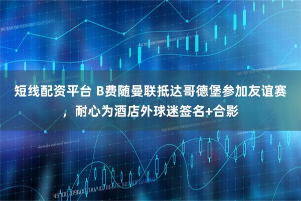 短线配资平台 B费随曼联抵达哥德堡参加友谊赛，耐心为酒店外球迷签名+合影