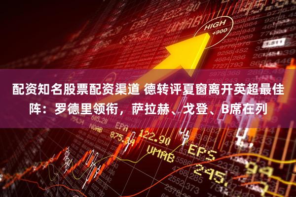 配资知名股票配资渠道 德转评夏窗离开英超最佳阵：罗德里领衔，萨拉赫、戈登、B席在列