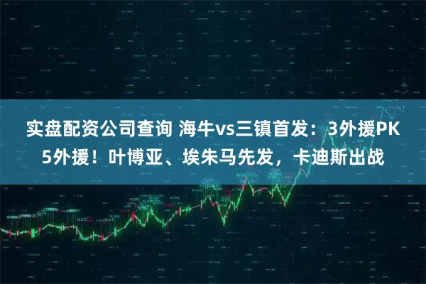 实盘配资公司查询 海牛vs三镇首发：3外援PK5外援！叶博亚、埃朱马先发，卡迪斯出战