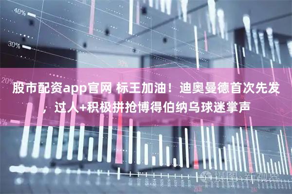股市配资app官网 标王加油！迪奥曼德首次先发，过人+积极拼抢博得伯纳乌球迷掌声