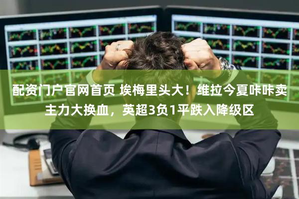 配资门户官网首页 埃梅里头大！维拉今夏咔咔卖主力大换血，英超3负1平跌入降级区