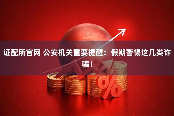 证配所官网 公安机关重要提醒：假期警惕这几类诈骗！