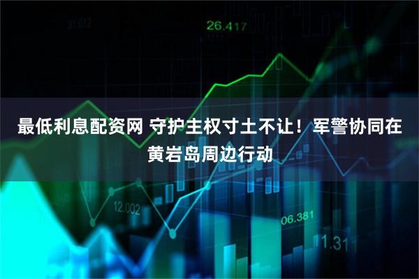 最低利息配资网 守护主权寸土不让!军警协同在黄岩岛周边行动